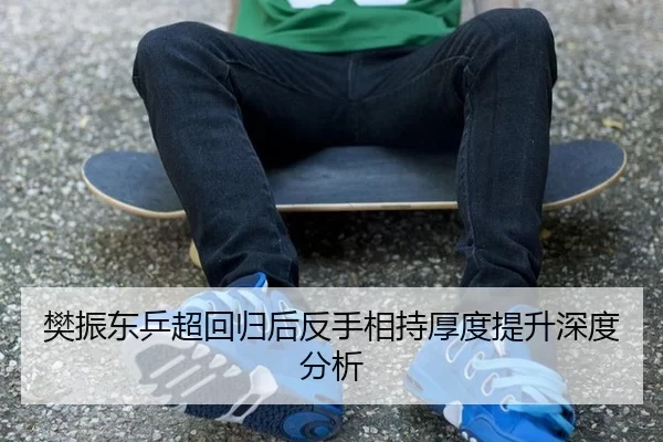 樊振东乒超回归后反手相持厚度提升深度分析